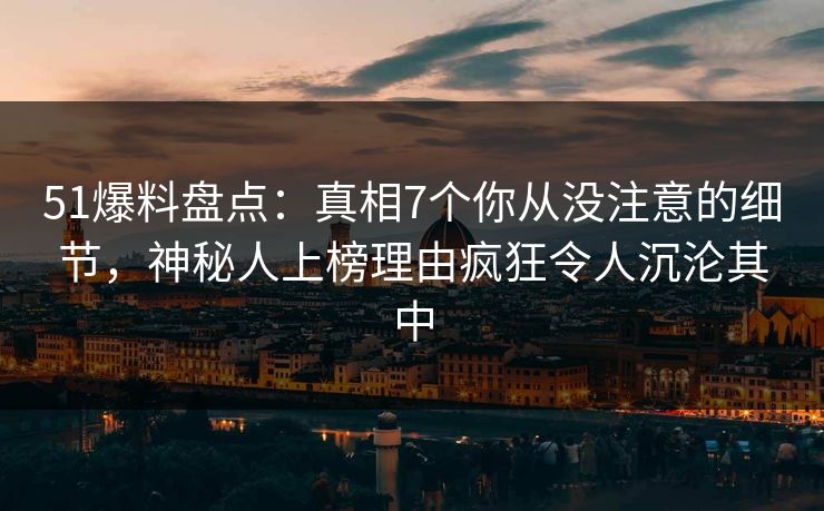 51爆料盘点：真相7个你从没注意的细节，神秘人上榜理由疯狂令人沉沦其中