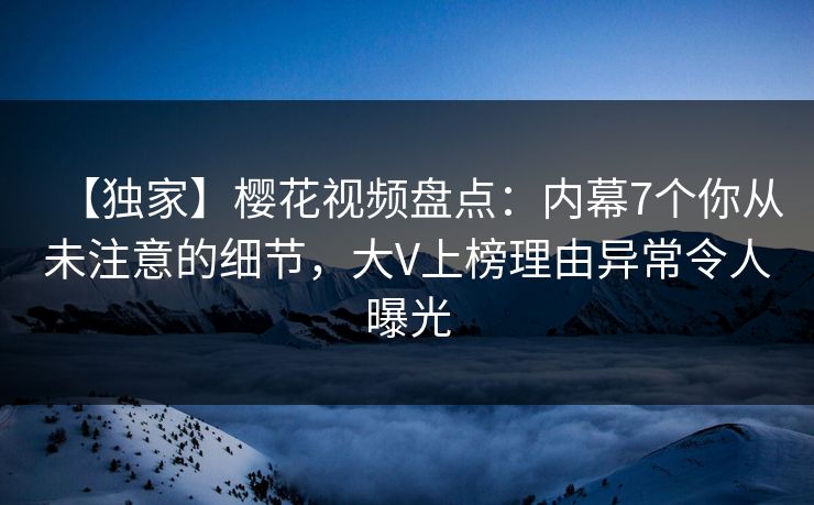 【独家】樱花视频盘点：内幕7个你从未注意的细节，大V上榜理由异常令人曝光