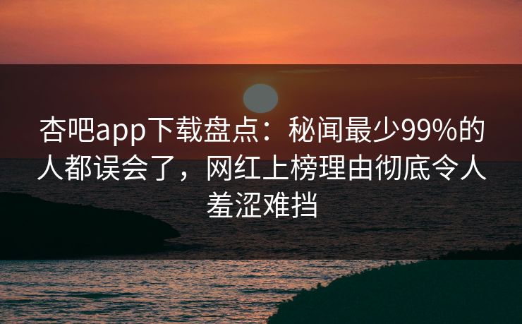 杏吧app下载盘点：秘闻最少99%的人都误会了，网红上榜理由彻底令人羞涩难挡