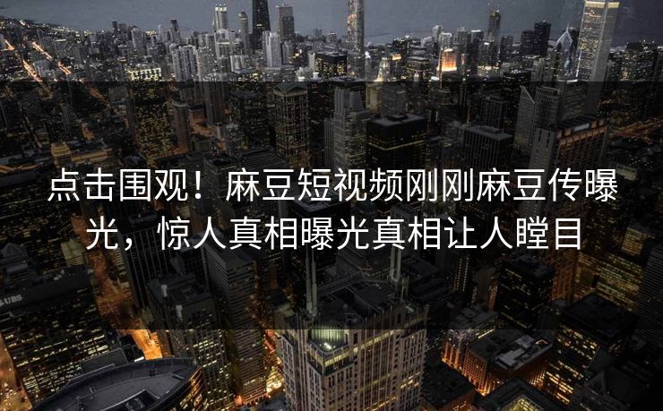 点击围观！麻豆短视频刚刚麻豆传曝光，惊人真相曝光真相让人瞠目