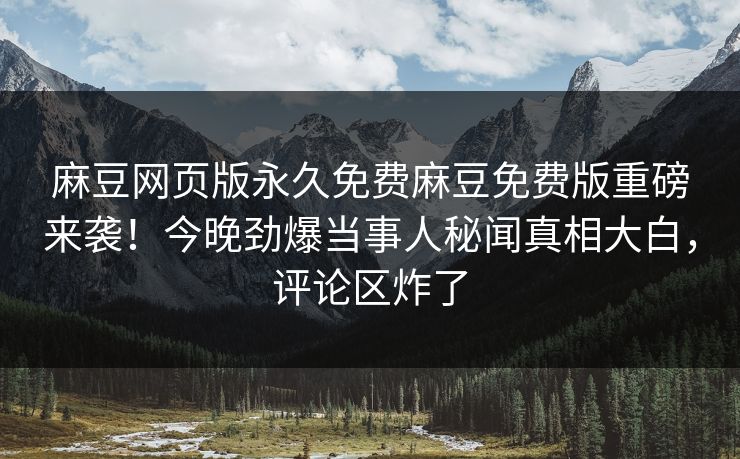 麻豆网页版永久免费麻豆免费版重磅来袭！今晚劲爆当事人秘闻真相大白，评论区炸了