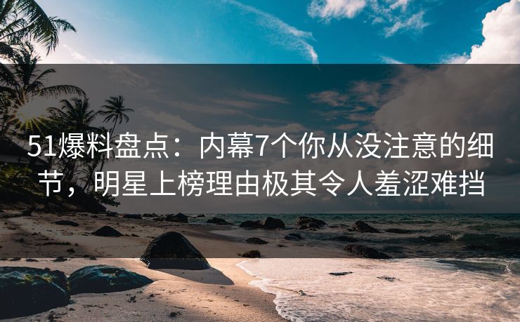 51爆料盘点：内幕7个你从没注意的细节，明星上榜理由极其令人羞涩难挡