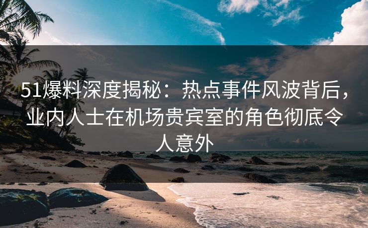 51爆料深度揭秘：热点事件风波背后，业内人士在机场贵宾室的角色彻底令人意外