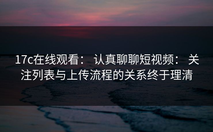 17c在线观看： 认真聊聊短视频： 关注列表与上传流程的关系终于理清