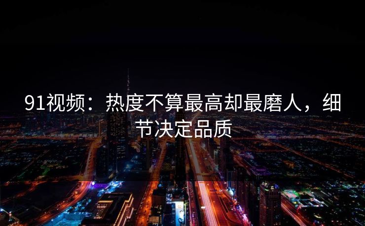 91视频：热度不算最高却最磨人，细节决定品质
